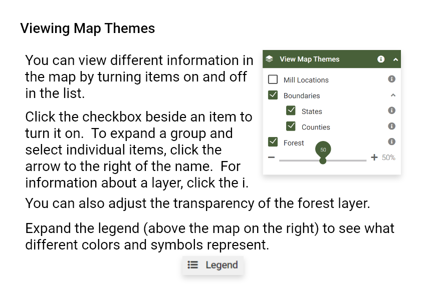 Viewing Map Themes. You can view different information in the map by turning items on and off in the list. Click the checkbox beside an item to turn it on. To expand a group and select individual items, click the arrow to the right of the name. For information about a layer, click the i. You can also adjust the transparency of the forest layer. Expand the legend (above the map on the right) to see what different colors and symbols represent.
